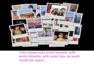 Tutte restano nella nostra memoria, nelle nostre abitudini, nelle nostre foto, nei nostri ricordi più segreti... 