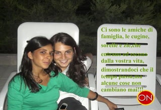 . Ci sono le amiche di famiglia, le cugine,  sorelle e zie,che  entrano ed escono dalla vostra vita,  dimostrandoci che il tempo passa,ma alcune cose non cambiano mai!!! 