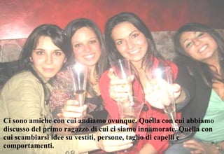Ci sono amiche con cui andiamo ovunque. Quella con cui abbiamo discusso del primo ragazzo di cui ci siamo innamorate. Quella con cui scambiarsi idee su vestiti, persone, taglio di capelli e comportamenti. 