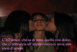 . C’è l’amica  che sa di tutto, quella così dolce, che ci abbraccia all’improvviso o ci invia sms pieni d’amore. 