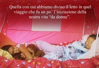 Quella con cui abbiamo diviso il letto in quel viaggio che fu un po’ l’iniziazione della nostra vita “da donne”. 