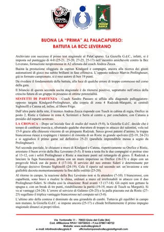 Via Fontanelle 11 - 70023 Gioia del Colle (BA)
Cod. Affiliazione FIPAV 150730523 – P.Iva 07881140722
Website: www.realvolleygioia.it
e-mail: info@realvolleygioia.it ufficiostamparealvolleygioia@gmail.com
BUONA LA “PRIMA” AL PALACAPURSO:
BATTUTA LA BCC LEVERANO
Archiviato con successo il primo test stagionale al PalaCapurso. La Gioiella G.d.C., infatti, si è
imposta sul punteggio di 4-0 (25-21, 25-20, 27-25, 25-17) nell’incontro amichevole contro la Bcc
Leverano, formazione neopromossa in A2 allenata dal coach Andrea Zecca.
Buona la prestazione sfoggiata da capitan Kindgard e compagni, ancora alla ricerca dei giusti
automatismi di gioco ma subito brillanti in fase offensiva. L’opposto tedesco Marvin Prolingheuer,
già in formato campionato, si è reso autore di ben 19 punti.
Da rivedere il fondamentale della battuta, alla luce di qualche errore di troppo commesso nel corso
della gara.
Il bilancio di questa seconda uscita stagionale è da ritenersi positivo, soprattutto nell’ottica della
crescita futura di un gruppo in possesso di ottime potenzialità.
SESTETTI DI PARTENZA – Coach Sandro Passaro si affida alla diagonale palleggiatore-
opposto targata Kindgard-Prolingheuer, alla coppia di zona 4 Radziuk-Margutti, ai centrali
Sighinolfi e Catena ed, infine, al libero Frigo.
Dall’altra parte della rete, il tecnico Andrea Zecca risponde con Tusch in cabina di regia, Orefice in
posto 2, Ristic e Galasso in zona 4, Scrimieri e Serra al centro e, per concludere, con Catania a
presidio del reparto arretrato.
LA CRONACA – Dopo un’iniziale fase di studio del match (9-8), la Gioiella G.d.C. decide che è
tempo di cambiare marcia e, sfruttando qualche sbavatura di troppo in attacco dei salentini, vola sul
15-9 grazie alla chiusura vincente di un pimpante Radziuk. Senza grossi patemi d’animo, la truppa
biancorossa riesce a respingere i tentativi di rimonta di un Ristic in grande spolvero (22-19, 24-21)
e si aggiudica il primo game sul definitivo 25-21 (parallela imprendibile messa a segno da
Prolingheuer).
Nel secondo parziale, le chiusure a muro di Kindgard e Catena, rispettivamente su Orefice e Ristic,
arrestano il buon avvio della Bcc Leverano (5-5). Il testa a testa fra le due compagini si protrae sino
al 13-12, con i soliti Prolingheuer e Ristic a macinare punti sul rettangolo di gioco. È Radziuk a
lanciare la fuga biancorossa, prima con un muro imperioso su Orefice (16-13) e dopo con un
pregevole block out da posto 4 (17-14). Il servizio del neo entrato Sideri è determinante per
l’allungo decisivo firmato Sighinolfi (24-19). Cala il sipario sul secondo set: un’invasione a rete
gialloblù decreta momentaneamente la fine delle ostilità (25-20).
Al ritorno in campo, la reazione della Bcc Leverano non si fa attendere (7-10). I biancorossi, con
caparbietà, sono bravi a risalire la china, ordinati a muro ed irrefrenabili in attacco con il duo
Prolingheuer-Sideri. Si ribalta così la situazione: Real avanti +3 (17-14). Gli ospiti non gettano la
spugna e, con un break di tre punti, ristabiliscono la parità (19-19, muro di Tusch su Margutti). Si
va ai vantaggi (24-24). L’errore al servizio di Galasso (26-25) e la palla piazzata out da Ristic (27-
25) sugellano il triplice vantaggio biancorosso nel computo set (3-0).
L’ultimo atto della contesa è dominato da una girandola di cambi. Tuttavia gli equilibri in campo
non mutano, la Gioiella G.d.C. si impone ancora (25-17) e chiude brillantemente il primo impegno
stagionale dinanzi ai propri tifosi.
 