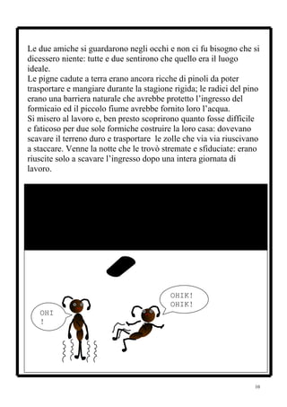 Le due amiche si guardarono negli occhi e non ci fu bisogno che si
dicessero niente: tutte e due sentirono che quello era il luogo
ideale.
Le pigne cadute a terra erano ancora ricche di pinoli da poter
trasportare e mangiare durante la stagione rigida; le radici del pino
erano una barriera naturale che avrebbe protetto l’ingresso del
formicaio ed il piccolo fiume avrebbe fornito loro l’acqua.
Si misero al lavoro e, ben presto scoprirono quanto fosse difficile
e faticoso per due sole formiche costruire la loro casa: dovevano
scavare il terreno duro e trasportare le zolle che via via riuscivano
a staccare. Venne la notte che le trovò stremate e sfiduciate: erano
riuscite solo a scavare l’ingresso dopo una intera giornata di
lavoro.




                                          OHIK!
                                          OHIK!
   OHI
   !




                                                                   10
 