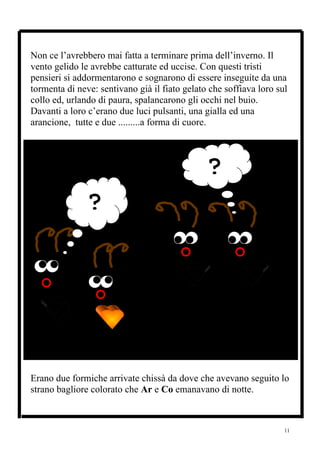 Non ce l’avrebbero mai fatta a terminare prima dell’inverno. Il
vento gelido le avrebbe catturate ed uccise. Con questi tristi
pensieri si addormentarono e sognarono di essere inseguite da una
tormenta di neve: sentivano già il fiato gelato che soffiava loro sul
collo ed, urlando di paura, spalancarono gli occhi nel buio.
Davanti a loro c’erano due luci pulsanti, una gialla ed una
arancione, tutte e due .........a forma di cuore.




                                               ?
               ?




Erano due formiche arrivate chissà da dove che avevano seguito lo
strano bagliore colorato che Ar e Co emanavano di notte.



                                                                    11
 