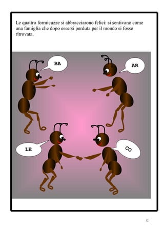 Le quattro formicuzze si abbracciarono felici: si sentivano come
una famiglia che dopo essersi perduta per il mondo si fosse
ritrovata.




                   BA                                      AR




    LE                                                CO




                                                                   12
 