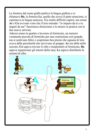 La formica dal cuore giallo parlava la lingua giallese e si
chiamava Ba, la formica Le, quella che aveva il petto arancione, si
esprimeva in lingua arancese. Era molto difficile capirsi, ma ormai
Ar e Co avevano visto che il loro metodo: “io imparo da te e tu
impari da me” funzionava benissimo e lo misero in pratica con le
due nuove arrivate.
Adesso erano in quattro a lavorare al formicaio, un numero
veramente piccolo di formiche per una costruzione così grande,
ma si sentivano felici e scoprirono ben presto che ognuna di loro
aveva delle peculiarità che servivano al gruppo: Ar era abile nello
scavare, Co sapeva trovare il cibo e trasportarlo al formicaio, Ba
sapeva organizzare gli interni della tana, Le sapeva distribuire le
razioni di cibo.




                                             dispensa




                                                                 13
 