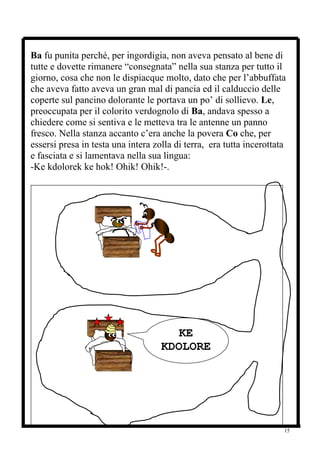 Ba fu punita perché, per ingordigia, non aveva pensato al bene di
tutte e dovette rimanere “consegnata” nella sua stanza per tutto il
giorno, cosa che non le dispiacque molto, dato che per l’abbuffata
che aveva fatto aveva un gran mal di pancia ed il calduccio delle
coperte sul pancino dolorante le portava un po’ di sollievo. Le,
preoccupata per il colorito verdognolo di Ba, andava spesso a
chiedere come si sentiva e le metteva tra le antenne un panno
fresco. Nella stanza accanto c’era anche la povera Co che, per
essersi presa in testa una intera zolla di terra, era tutta incerottata
e fasciata e si lamentava nella sua lingua:
-Ke kdolorek ke hok! Ohik! Ohik!-.




                                       KE
                                    KDOLORE
                                       K!




                                                                      15
 