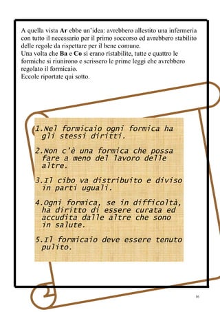 A quella vista Ar ebbe un’idea: avrebbero allestito una infermeria
con tutto il necessario per il primo soccorso ed avrebbero stabilito
delle regole da rispettare per il bene comune.
Una volta che Ba e Co si erano ristabilite, tutte e quattro le
formiche si riunirono e scrissero le prime leggi che avrebbero
regolato il formicaio.
Eccole riportate qui sotto.




     1.Nel formicaio ogni formica ha
      gli stessi diritti.
     2.Non c’è una formica che possa
      fare a meno del lavoro delle
      altre.
     3.Il cibo va distribuito e diviso
      in parti uguali.
     4.Ogni formica, se in difficoltà,
      ha diritto di essere curata ed
      accudita dalle altre che sono
      in salute.
     5.Il formicaio deve essere tenuto
      pulito.




                                                                   16
 