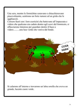 Una sera, mentre le formichine cenavano e chiacchieravano
piacevolmente, sentirono un forte rumore ed un grido che le
agghiacciò.
Corsero fuori con i loro cuoricini che battevano all’impazzata e
videro che qualcuno era caduto dentro agli scavi del formicaio, si
affacciarono timorose per guardare dentro il buco e
videro..........una luce verde che veniva dal fondo.




                                                          COSA
                                                               ’
                                                          SARA
                                                            ?




Si calarono all’interno e trovarono un’altra sorella che aveva un
grande, lucente cuore verde.




                                                                     18
 