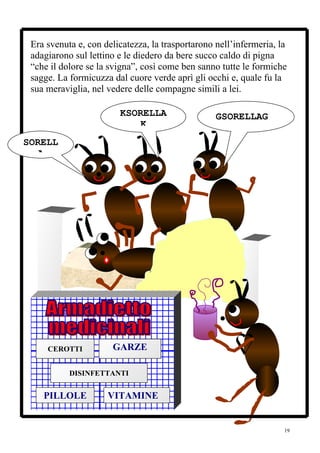 Era svenuta e, con delicatezza, la trasportarono nell’infermeria, la
 adagiarono sul lettino e le diedero da bere succo caldo di pigna
 “che il dolore se la svigna”, così come ben sanno tutte le formiche
 sagge. La formicuzza dal cuore verde aprì gli occhi e, quale fu la
 sua meraviglia, nel vedere delle compagne simili a lei.

                        KSORELLA                  GSORELLAG
                            K
SORELL
   A




     CEROTTI          GARZE

           DISINFETTANTI


    PILLOLE          VITAMINE


                                                                    19
 