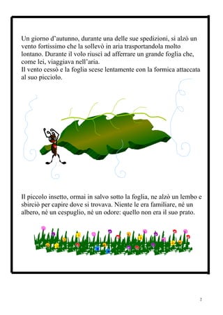 Un giorno d’autunno, durante una delle sue spedizioni, si alzò un
vento fortissimo che la sollevò in aria trasportandola molto
lontano. Durante il volo riuscì ad afferrare un grande foglia che,
come lei, viaggiava nell’aria.
Il vento cessò e la foglia scese lentamente con la formica attaccata
al suo picciolo.




Il piccolo insetto, ormai in salvo sotto la foglia, ne alzò un lembo e
sbirciò per capire dove si trovava. Niente le era familiare, né un
albero, né un cespuglio, né un odore: quello non era il suo prato.




                                                                     2
 