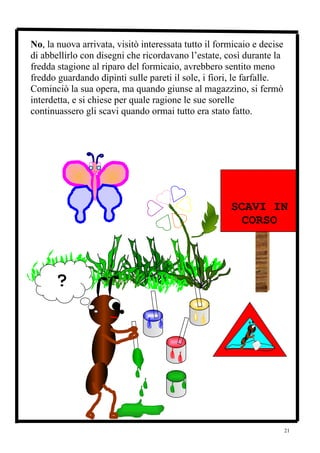 No, la nuova arrivata, visitò interessata tutto il formicaio e decise
di abbellirlo con disegni che ricordavano l’estate, così durante la
fredda stagione al riparo del formicaio, avrebbero sentito meno
freddo guardando dipinti sulle pareti il sole, i fiori, le farfalle.
Cominciò la sua opera, ma quando giunse al magazzino, si fermò
interdetta, e si chiese per quale ragione le sue sorelle
continuassero gli scavi quando ormai tutto era stato fatto.




                                                    ATTENZIONE
                                                      SCAVI IN
                                                        CORSO




      ?




                                                                        21
 