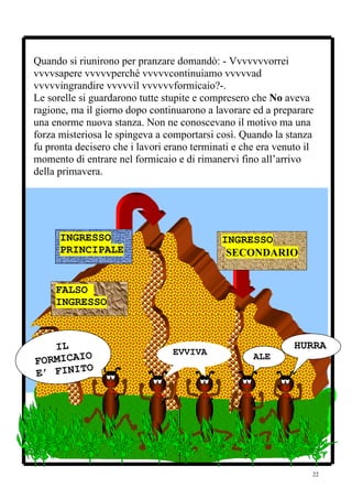 Quando si riunirono per pranzare domandò: - Vvvvvvvorrei
vvvvsapere vvvvvperché vvvvvcontinuiamo vvvvvad
vvvvvingrandire vvvvvil vvvvvvformicaio?-.
Le sorelle si guardarono tutte stupite e compresero che No aveva
ragione, ma il giorno dopo continuarono a lavorare ed a preparare
una enorme nuova stanza. Non ne conoscevano il motivo ma una
forza misteriosa le spingeva a comportarsi così. Quando la stanza
fu pronta decisero che i lavori erano terminati e che era venuto il
momento di entrare nel formicaio e di rimanervi fino all’arrivo
della primavera.




      INGRESSO                               INGRESSO
      PRINCIPALE                              SECONDARIO


     FALSO
     INGRESSO



   IL                                                         HURRA
         O                       EVVIVA
FORMICAI                                            ALE       ’
         O                                          ’’
E’ FINIT




                                                                  22
 