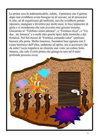 La prima sera fu indimenticabile, infatti, il pensiero che il giorno
dopo non avrebbero avuto bisogno né di scavare, né di procurarsi
il cibo, né di organizzare gli ambienti, ma che avrebbero potuto
riposarsi, mangiare e divertirsi per molti mesi, le fece impazzire di
gioia e si ricordarono che non avevano mai giocato insieme.
Giocarono al “Telefono senza antenne”, a “Formica cieca”, a “Un,
due , tre formica” e a molti altri giochi tipici delle formiche e dei
formicai. Nel bel mezzo di “Formica comanda color” sentirono
bussare alla porta. Molto timorose, facendosi luce ognuna con il
cuore luminoso dell’altra, andarono ad aprire, ma si accorsero che
da sotto l’uscio trapelava un chiarore mai visto: un colore forte,
intenso, che solo il cielo prima che giunga la sera od il mare
profondo possono avere.




                                                                   23
 