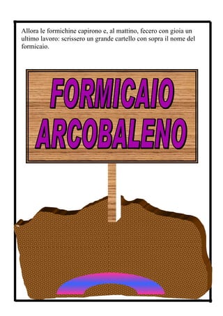Allora le formichine capirono e, al mattino, fecero con gioia un
ultimo lavoro: scrissero un grande cartello con sopra il nome del
formicaio.




La piccola comunità con gli anni divenne sempre più grande,
molte leggi e regole si aggiunsero alle prime cinque pensate da Ar
e dalle sue sorelle. Molte formiche seppero rispettarle, solo alcune



                                                                    26
 