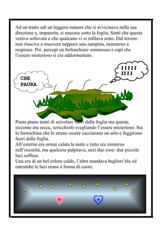 Ad un tratto udì un leggero rumore che si avvicinava nella sua
direzione e, impaurita, si nascose sotto la foglia. Sentì che questa
veniva sollevata e che qualcuno vi si infilava sotto. Dal terrore
non riusciva a muovere neppure una zampina, nemmeno a
respirare. Poi percepì un bofonchiare sommesso e capì che
l’essere misterioso si era addormentato.

                                                        ZZZZZ
                                                        ZZ Z Z
  CHE                                                   Z .......
  PAURA




Piano piano tentò di scivolare fuori dalla foglia ma questa,
siccome era secca, scricchiolò svegliando l’essere misterioso. Sia
la formichina che lo strano essere cacciarono un urlo e fuggirono
fuori dalla foglia.
All’esterno era ormai calata la notte e tutto era immerso
nell’oscurità, ma qualcosa palpitava, anzi due cose: due piccole
luci soffuse.
Una era di un bel colore caldo, l’altra mandava bagliori blu ed
entrambe le luci erano a forma di cuore.




                                                                       3
 