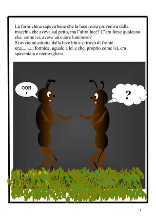 La formichina sapeva bene che la luce rossa proveniva dalla
macchia che aveva sul petto, ma l’altra luce? C’era forse qualcuno
che, come lei, aveva un cuore luminoso?
Si avvicinò attratta dalla luce blu e si trovò di fronte
una...........formica, uguale a lei e che, proprio come lei, era
spaventata e meravigliata.




   OOH
    !
                                                         ?




                                                                 4
 