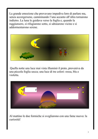 La grande emozione che provavano impediva loro di parlare ma,
senza accorgersene, camminando l’una accanto all’altra tornarono
indietro. La luna le guidava verso la foglia e, quando la
raggiunsero, si rifugiarono sotto, si sdraiarono vicine e si
addormentarono serene.




Quella notte una luce mai vista illuminò il prato, proveniva da
una piccola foglia secca; una luce di tre colori: rossa, blu e
violetta.



             zzzzzzzz
                                        ZZZZZZ




Al mattino le due formiche si svegliarono con una fame nuova: la
curiosità!



                                                                   5
 