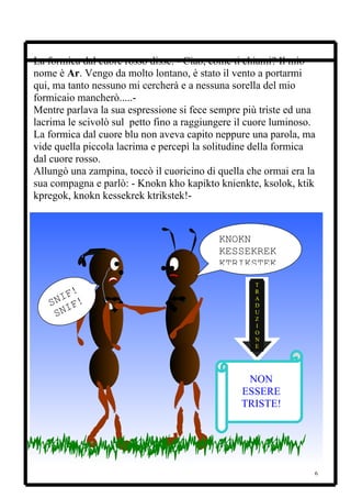 La formica dal cuore rosso disse: - Ciao, come ti chiami? Il mio
nome è Ar. Vengo da molto lontano, è stato il vento a portarmi
qui, ma tanto nessuno mi cercherà e a nessuna sorella del mio
formicaio mancherò.....-
Mentre parlava la sua espressione si fece sempre più triste ed una
lacrima le scivolò sul petto fino a raggiungere il cuore luminoso.
La formica dal cuore blu non aveva capito neppure una parola, ma
vide quella piccola lacrima e percepì la solitudine della formica
dal cuore rosso.
Allungò una zampina, toccò il cuoricino di quella che ormai era la
sua compagna e parlò: - Knokn kho kapikto knienkte, ksolok, ktik
kpregok, knokn kessekrek ktrikstek!-



                                           KNOKN
                                           KESSEKREK
                                           KTRIKSTEK
                                                   T
       !                                           R
     IF !
   SN IF
                                                   A
                                                   D
    SN                                             U
                                                   Z
                                                   I
                                                   O
                                                   N
                                                   E




                                                 NON
                                                ESSERE
                                                TRISTE!




                                                                 6
 