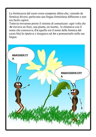 La formicuzza dal cuore rosso comprese allora che, venendo da
formicai diversi, parlavano una lingua formichese differente e non
era facile capirsi.
Tuttavia trovarono presto il sistema di comunicare: ogni volta che
Ar trovava un fiore, una pianta, un insetto, lo chiamava con il
nome che conosceva, Co (quello era il nome della formica dal
cuore blu) lo ripeteva e insegnava ad Ar a pronunciarlo nella sua
lingua.




  MARGHERIT
  A



                                            KMARGHEKRIKT
                                            A




                                                                 7
 
