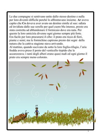 Le due compagne si sentivano unite dallo stesso destino e nulla
per loro diventò difficile perché lo affrontavano insieme. Ar aveva
capito che Co doveva aver avuto un destino simile al suo: odiata
ed invidiata dalle sue sorelle per quel cuore blu intenso, presto era
stata costretta ad abbandonare il formicaio dove era nata. Per
questo la loro amicizia divenne ogni giorno sempre più forte.
Era facile per loro procurarsi il cibo: il prato era ricco di fiori,
piante e semi; ma le formichine capirono presto dai segni della
natura che la cattiva stagione stava arrivando.
Al mattino, quando uscivano da sotto la loro foglia-rifugio, l’aria
fredda aveva preso il posto del venticello tiepido che le
accarezzava; i rami degli alberi erano quasi nudi ed ogni giorno il
prato era sempre meno colorato.




                                                                    8
 