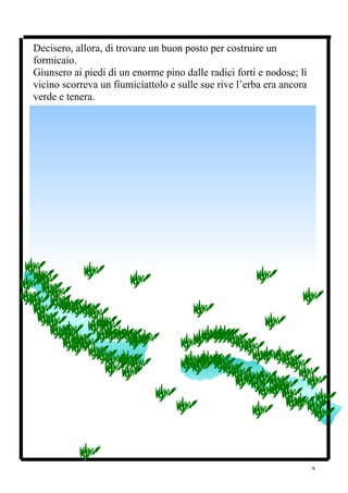 Decisero, allora, di trovare un buon posto per costruire un
formicaio.
Giunsero ai piedi di un enorme pino dalle radici forti e nodose; lì
vicino scorreva un fiumiciattolo e sulle sue rive l’erba era ancora
verde e tenera.




                                                                      9
 