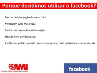 . Procura de informação de acesso fácil
. Mensagem curta mas eficaz
. Rapidez de circulação da informação
. Elevado nível de visibilidade
. Audiência – público variado quer em faixa etária, nível profissional e ponto do país
Porque decidimos utilizar o facebook?
 