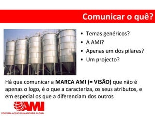 • Temas genéricos?
• A AMI?
• Apenas um dos pilares?
• Um projecto?
Comunicar o quê?
Há que comunicar a MARCA AMI (= VISÃO) que não é
apenas o logo, é o que a caracteriza, os seus atributos, e
em especial os que a diferenciam dos outros
 
