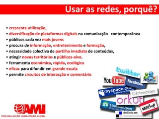 • crescente utilização,
• diversificação de plataformas digitais na comunicação contemporânea
• públicos cada vez mais jovens
• procura de informação, entretenimento e formação,
• necessidade colectiva de partilha imediata de conteúdos,
• atingir novos territórios e públicos-alvo.
• ferramenta económica, rápida, ecológica
• eficaz para difundir em grande escala
• permite circuitos de interacção e comentário
Usar as redes, porquê?
 