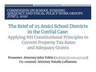 COMMISSION ON SCHOOL FUNDING
ADEQUACY AND FISCAL POLICY WORK GROUPS
JUNE 1, 2020
The Brief of 25 Amici School Districts
in the ConVal Case:
Applying NH Constitutional Principles to
Current Property Tax Rates
and Adequacy Grants
Presenter: Attorney John Tobin (jtobinjr@comcast.net)
Co-counsel: Attorney Natalie Laflamme
 