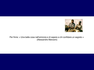 Per finire: « Una bella cosa nell’amicizia e di sapere a chi confidare un segreto »  (Alessandro Manzoni) 