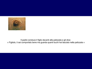 Il padre conduce il figlio davanti alla palizzata e gli dice:  « Figliolo, ti sei comportato bene ma guarda quanti buchi hai lasciato nella palizzata » 