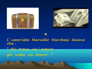 L’ umorista Marcello Marchesi diceva
che :
“ chi trova un ‘ amicA ,
gli costa un tesoro . “
 