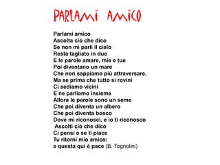 Parlami amico
Parlami amico
Ascolta ciò che dico
Se non mi parli il cielo
Resta tagliato in due
E le parole amare, mie e tue
Poi diventano un mare
Che non sappiamo più attraversare.
Ma se prima che tutto si rovini
Ci sediamo vicini
E ne parliamo insieme
Allora le parole sono un seme
Che poi diventa un albero
Che poi diventa bosco
Dove mi riconosci, e io ti riconosco
Ascolti ciò che dico
Ci pensi e se ti piace
Tu ritorni mio amico:
e questa qui è pace (B. Tognolini)
 