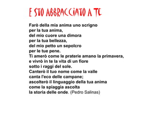 E Sto Abbracciato A Te
Farò della mia anima uno scrigno
per la tua anima,
del mio cuore una dimora
per la tua bellezza,
del mio petto un sepolcro
per le tue pene.
Ti amerò come le praterie amano la primavera,
e vivrò in te la vita di un fiore
sotto i raggi del sole.
Canterò il tuo nome come la valle
canta l'eco delle campane;
ascolterò il linguaggio della tua anima
come la spiaggia ascolta
la storia delle onde. (Pedro Salinas)
 