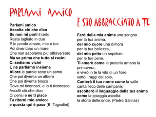 Parlami amico
Parlami amico                          E Sto Abbracciato A Te
Ascolta ciò che dico
Se non mi parli il cielo               Farò della mia anima uno scrigno
Resta tagliato in due                  per la tua anima,
E le parole amare, mie e tue           del mio cuore una dimora
Poi diventano un mare                  per la tua bellezza,
Che non sappiamo più attraversare.     del mio petto un sepolcro
Ma se prima che tutto si rovini        per le tue pene.
Ci sediamo vicini                      Ti amerò come le praterie amano la
E ne parliamo insieme                  primavera,
Allora le parole sono un seme          e vivrò in te la vita di un fiore
Che poi diventa un albero              sotto i raggi del sole.
Che poi diventa bosco                  Canterò il tuo nome come la valle
Dove mi riconosci, e io ti riconosco   canta l'eco delle campane;
Ascolti ciò che dico                   ascolterò il linguaggio della tua anima
Ci pensi e se ti piace                 come la spiaggia ascolta
Tu ritorni mio amico:                  la storia delle onde. (Pedro Salinas)
e questa qui è pace (B. Tognolini)
 