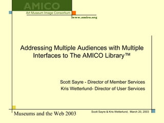 Museums and the Web 2003
Art Museum Image Consortium
www.amico.org
Scott Sayre & Kris Wetterlund, March 20, 2003
AMICO
Addressing Multiple Audiences with Multiple
Interfaces to The AMICO Library™
Scott Sayre - Director of Member Services
Kris Wetterlund- Director of User Services
 