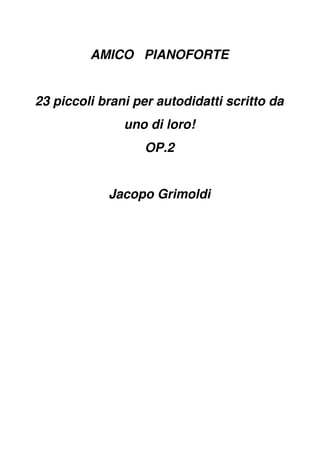 AMICO PIANOFORTE
23 piccoli brani per autodidatti scritto da
uno di loro!
OP.2
Jacopo Grimoldi
 