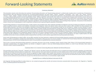 Forward-Looking Statements
Cautionary Statement
This presentation contains certain information that constitutes “forward-looking information” and “forward-looking statements” as defined under Canadian and U.S. securities laws. All statements in
this presentation, other than statements of historical fact, are forward-looking statements. The words “expect”, “believe”, “anticipate”, “contemplate”, “may”, “could”, “will”, “intend”, “estimate”,
“forecast”, “target”, “budget”, “schedule” and similar expressions identify forward-looking statements. Forward-looking statements in this presentation include, without limitation, information as to
our strategy, projected gold production from the Young-Davidson, Hemlo – Williams, Eagle River, and Fosterville mines, which are not owned by the Company, project timelines, resource and reserve
estimates, projected production and costs of the Kemess Underground Project, other statements that express our expectations or estimates of future performance, value growth, value creation and
shareholder returns, the success of exploration activities, mineral inventory including the Company’s ability to delineate additional resources and reserves as a result of such programs, mineral
reserves and mineral resources and anticipated grades, exploration expenditures, costs and timing of any future development, costs and timing of future exploration , the presence of and continuity of
metals at Kemess East at modeled grades, as well as expectations relating the assets acquired through the acquisition of Kiska Metals.
Forward-looking statements are necessarily based upon a number of factors and assumptions that, while considered reasonable by management at the time of making such statements, are inherently
subject to significant business, economic and competitive uncertainties and contingencies. Known and unknown factors could cause actual results to differ materially from those projected in the
forward-looking statements. Such factors and assumptions underlying the forward-looking statements in this presentation include, but are not limited to: changes to current estimates of mineral
reserves and resources; fluctuations in the price of gold and copper; changes in foreign exchange rates (particularly the Canadian dollar and U.S. dollar); performance of the Young-Davidson, Hemlo –
Williams, Eagle River, and Fosterville mines, which may impact the future cash flows associated with the Company’s royalty holdings; the impact of inflation; employee relations; litigation; uncertainty
with the Company’s ability to secure capital to execute its business plans; the speculative nature of mineral exploration and development, including the risks of obtaining necessary licenses, permits,
authorizations and/or approvals from the appropriate regulatory authorities for the Kemess Underground project; contests over title to properties; changes in national and local government legislation
in Canada and other jurisdictions in which the Company does or may carry on business in the future; risk of loss due to sabotage and civil disturbances; the impact of global liquidity and credit
availability and the values of assets and liabilities based on projected future cash flows; as well as business opportunities that may be pursued by the Company.
Actual results and developments are likely to differ, and may differ materially, from those expressed or implied by the forward-looking statements contained in this presentation. Such statements are
based on a number of assumptions, including those noted elsewhere in this document, which may prove to be incorrect. Readers are cautioned that forward-looking statements are not guarantees of
future performance. All of the forward-looking statements made in this presentation are qualified by these cautionary statements.
There can be no assurance that forward-looking statements or information will prove to be accurate, accordingly, investors should not place undue reliance on the forward-looking statements or
information contained herein. The Company disclaims any intention or obligation to update or revise any forward-looking statements whether as a result of new information, future events or
otherwise, except as required by applicable law.
Cautionary Note to U.S. Investors Concerning Measured, Indicated and Inferred Resources
This presentation uses the terms "measured", "indicated" and "inferred” resources. We advise investors that while those terms are recognized and required by Canadian regulations, the United States
Securities and Exchange Commission does not recognize them. “Inferred resources” have a great amount of uncertainty as to their existence and as to their economic and legal feasibility. It cannot be
assumed that all or any part of an inferred resource will ever be upgraded to a higher category. Under Canadian rules, estimates of inferred mineral resources may not form the basis of feasibility or
other economic studies. United States investors are cautioned not to assume that all or any part of measured or indicated mineral resources will ever be converted into mineral reserves. United States
investors are also cautioned not to assume that all or any part of an inferred mineral resource exists, or is economically or legally mineable.
Qualified Person as Defined by National Instrument 43-101
John Fitzgerald, Chief Operating Officer for AuRico Metals Inc. has reviewed and approved the scientific and technical information contained within this presentation. Mr. Fitzgerald is a “Qualified
Person” as defined by National Instrument 43-101.
2
 