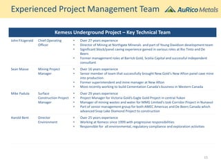 Kemess Underground Project – Key Technical Team
John Fitzgerald Chief Operating
Officer
• Over 27 years experience
• Director of Mining at Northgate Minerals and part of Young Davidson development team
• Significant block/panel caving experience gained in various roles at Rio Tinto and De
Beers
• Former management roles at Barrick Gold, Scotia Capital and successful independent
consultant
Sean Masse Mining Project
Manager
• Over 16 years experience
• Senior member of team that successfully brought New Gold's New Afton panel cave mine
into production
• Former superintendent and mine manager at New Afton
• Most recently working to build Cementation Canada's business in Western Canada
Mike Padula Surface
Construction Project
Manager
• Over 29 years experience
• Project Manager for Victoria Gold’s Eagle Gold Project in central Yukon
• Manager of mining wastes and water for MMG Limited's Izok Corridor Project in Nunavut
• Part of senior management group for both AMEC Americas and De Beers Canada which
advanced Snap Lake Diamond Project to construction
Harold Bent Director
Environment
• Over 25 years experience
• Working at Kemess since 1999 with progressive responsibilities
• Responsible for all environmental, regulatory compliance and exploration activities
Experienced Project Management Team
15
 
