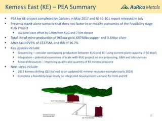 Kemess East (KE) – PEA Summary
 PEA for KE project completed by Golders in May 2017 and NI 43-101 report released in July
 Presents stand-alone scenario that does not factor in or modify economics of the Feasibility stage
KUG Project
 UG panel cave offset by 0.9km from KUG and 770m deeper
 Total life-of-mine production of 963koz gold, 687Mlbs copper and 3.8Moz silver
 After-tax NPV5% of C$375M, and IRR of 16.7%
 Key upsides include:
 Sequencing – consider overlapping production between KUG and KE (using current plant capacity of 50 ktpd)
 Integration – potential economies of scale with KUG project on ore processing, G&A and site services
 Mineral Resources – Improving quality and quantity of KE mineral resource
 Next steps include:
 2017 Kemess drilling (Q3) to lead to an updated KE mineral resource estimate (early 2018)
 Complete a feasibility-level study on integrated development scenario for KUG and KE
23
 