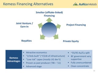 Kemess Financing Alternatives
Kemess
Advantages
 Attractive economics
 “2/3rds built” (~C$1B of infrastructure)
 “Low risk” capex (mostly UG dev’t)
 Proven as past producer (‘98 – ’11)
 Advanced stage
 ~55/45 Au/Cu split
 BC government very
supportive
 Fully unencumbered
 Clean concentrate
13
Smelter (offtake-linked)
Financing
Joint Venture /
Earn-in
Project Financing
Royalties Private Equity
 