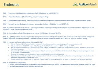 Endnotes
Slide 3 – Overview: 1) Gold equivalent calculated on basis of $1,250/oz Au and $2.75/lb Cu
Slide 6 – Major Shareholders: 2) Per Bloomberg, Sedi, and company filings
Slide 7 – Producing Royalties: Reserve and resource figures and production guidance estimates based on most recent updates from asset owners
Slide 9 - Kemess Overview: Gold equivalent ounces calculated on the basis of $1,250/oz Au and $2.75/lb Cu
Slide 10 – Kemess Feasibility Study Update: 1) Gold equivalent and copper equivalent production figures calculated on the basis of $1,250/oz Au and
$2.50/lb Cu as per March 2016 Feasibility Study
Slide 12 - Kemess East: AuE calculation assumes Au price of $1,250/oz and Cu price of $2.75/oz
Slide 16 – 1) NAV per Share – Value of royalties based on analyst consensus and adjusted to add C$10M in value for assets acquired from Kiska (based
on Kiska acquisition cost); Kemess East and Corporate Outflow per analyst consensus; Kemess per FS (Mar. 23, 2016) at Consensus pricing
Slide 19 – Kemess East Resource Estimate as of January 13, 2017
 NSR cut-off value of C$17.3/t was used to define indicated and inferred resources within a reasonable prospects for economic extraction solid
 NSR calculation assumed US$3.20/lb copper, US$1,275/oz gold and US$21.0/oz silver prices; and C$/US$ exchange rate of 0.76.
 NSR calculation assumed metallurgical recoveries of 91% copper, 72% gold and 65% silver; as well as a 22% copper grade for concentrate. Molybdenum was excluded
from the NSR calculation.
 Details of the Sample Preparation and Quality Assurance and Quality Control are presented in AuRico Metals’ November 8, 2016 press release reporting on the results
of the Company’s 2016 drill program.
 Resources were generated from 81 holes drilled at Kemess East in 2006, 2007, 2013, 2014, 2015 and 2016.
 Exploration activities at the Kemess East deposit have been conducted under the supervision of Wade Barnes, PGeo, Kemess Project Geologist, for AuRico Metals. Mr.
Barnes is a “Qualified Person” as defined by NI 43-101.
 Mineral Resources were prepared under the supervision of Marek Nowak, SRK Consulting (Canada) Inc. Mr. Nowak is a “Qualified Person” as defined by NI 43-101.
Slide 20 - Select Caving Comparables
1) Proven and Probable Reserves for New Afton and Cadia East shown as of Dec 31, 2016; Kemess and Northparkes shown as of Dec. 31, 2015
2) KUG average total cash cost in commercial production
 