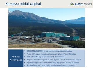 Kemess: Initial Capital
10
Kemess
Advantages
 C$603M (US$452M) in pre-commercial production capex
 “Low risk” capex given infrastructure in place; Proven logistics
 87% of capital expenditures are C$ denominated
 Capex is heavily weighted to final 2 years prior to commercial prod’n
 Opportunity to reduce capex through equipment leasing (C$86M)
 Project financing opportunity (marketable clean concentrate)
 