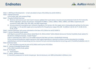 Endnotes
27
Slide 3 – AMI Recent Developments – 1) AuE calculated on basis of $1,250/oz Au and $2.50/lb Cu
Slide 4 - Market Overview
1) Per Scotia, Sedi, and company filings
Slide 7 - Royalty Portfolio Overview:
1) Reserves and resources per most recent resource updates from asset owners; Assumes annual production levels for YD, Fosterville,
Hemlo, Eagle River, Kemess UG and East, and Stawell of 200Koz, 115Koz, 200Koz, 50Koz, 140Koz, and 30Koz respectively and
recoveries of 90%, 88%, 95%, 95%, 90%, and 90% respectively
2) Annual production assumptions per mid-point of guidance; For Kemess UG, the copper price is being adjusted up/down by the same
percentage, i.e. the parallel copper price assumptions for the gold price range of $1,100 - $1,600/oz is $2.54, $2.77, $3.00, $3.23,
$3.46, $3.69
Slide 8 - Kemess Overview: AuE ounces calculated on the basis of $1,250/oz Au and $2.50/lb Cu
Slide 9 – Kemess Feasibility Study Update
1) All figures sourced from press release dated March 23, 2016 entitled “AuRico Metals Announces Positive Feasibility Study Update for
the Kemess Underground Gold – Copper Project”
2) All-in sustaining costs (“AISC”) is a non-GAAP measures that does not have a standardized meaning
3) Pre-commercial production capital represents total capital expenditures required to achieve commercial production including
capitalized pre-commercial operating costs less revenue from pre-commercial production (at pricing used in Feasibility Study)(See note 1)
Slide 12 (Kemess East):
1) AuE calculation assumes Au price of $1,250/oz and Cu price of $2.50/oz
Slide 15 – Kemess Embedded Royalty Value
1) Per 2016 Feasibility Study update
Slide 19 - YD Royalty:
1) Scotia analysis
Slide 21 - Hemlo - Williams Royalty
1) Total 2015 production for Hemlo Complex per Barrick disclosure; not 100% attributable to Williams mine
 