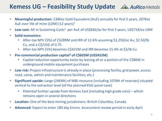 Kemess UG – Feasibility Study Update
9
• Meaningful production: 238Koz Gold Equivalent (AuE) annually for first 5 years, 207Koz
AuE over life of mine (LOM) (12 years)1
• Low cost: All-in Sustaining Costs2 per AuE of US$682/oz for first 5 years, US$718/oz LOM
• Solid economics:
• After-tax NPV (5%) of C$289M and IRR of 12.6% assuming $1,250/oz Au, $2.50/lb
Cu, and a C$/US$ of 0.75
• After-tax NPV (5%) becomes C$421M and IRR becomes 15.4% at $3/lb Cu
• Pre-commercial production capital3 of C$603M (US$452M)
• Capital reduction opportunity exists by leasing all or a portion of the C$86M in
underground mobile equipment purchases
• Low risk: Project infrastructure is already in place (processing facility, grid power, access
road, camp, admin and maintenance facilities, etc.)
• Significant upside: Large (246Mt) of M&I resource (including 107Mt of reserves) situated
vertical to the extraction level (of the planned KUG panel cave)
• Potential further upside from Kemess East (including high grade core) – which
remains open in several directions
• Location: One of the best mining jurisdictions: British Columbia, Canada
• Advanced: Expect to enter 180 day Enviro. Assessment review period in early April
 