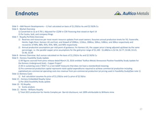 Endnotes
27
Slide 3 – AMI Recent Developments – 1) AuE calculated on basis of $1,250/oz Au and $2.50/lb Cu
Slide 4 ‐ Market Overview
1) Converted to C$ at 0.78:1; Adjusted for C$2M in CDE financing that closed on April 14
2) Per Scotia, Sedi, and company filings
Slide 7 ‐ Royalty Portfolio Overview:
1) Reserves and resources per most recent resource updates from asset owners; Assumes annual production levels for YD, Fosterville,
Hemlo, Eagle River, Kemess UG and East, and Stawell of 200Koz, 115Koz, 200Koz, 50Koz, 140Koz, and 30Koz respectively and 
recoveries of 90%, 88%, 95%, 95%, 90%, and 90% respectively
2) Annual production assumptions per mid‐point of guidance; For Kemess UG, the copper price is being adjusted up/down by the same 
percentage, i.e. the parallel copper price assumptions for the gold price range of $1,100 ‐ $1,600/oz is $2.54, $2.77, $3.00, $3.23, 
$3.46, $3.69
Slide 8 ‐ Kemess Overview: AuE ounces calculated on the basis of $1,250/oz Au and $2.50/lb Cu
Slide 9 – Kemess Feasibility Study Update
1) All figures sourced from press release dated March 23, 2016 entitled “AuRico Metals Announces Positive Feasibility Study Update for 
the Kemess Underground Gold – Copper Project”
2) All‐in sustaining costs (“AISC”) is a non‐GAAP measures that does not have a standardized meaning
3) Pre‐commercial production capital represents total capital expenditures required to achieve commercial production including 
capitalized pre‐commercial operating costs less revenue from pre‐commercial production (at pricing used in Feasibility Study)(See note 1)
Slide 12 (Kemess East):
1) AuE calculation assumes Au price of $1,250/oz and Cu price of $2.50/oz
Slide 15 – Kemess Embedded Royalty Value 
1) Per 2016 Feasibility Study update
Slide 19 ‐ YD Royalty:
1) Scotia analysis
Slide 21 ‐ Hemlo ‐ Williams Royalty
1) Total 2015 production for Hemlo Complex per  Barrick disclosure; not 100% attributable to Williams mine
 