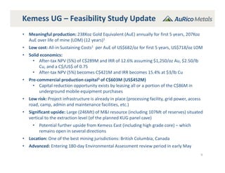 Kemess UG – Feasibility Study Update
9
• Meaningful production: 238Koz Gold Equivalent (AuE) annually for first 5 years, 207Koz 
AuE over life of mine (LOM) (12 years)1
• Low cost: All‐in Sustaining Costs2 per AuE of US$682/oz for first 5 years, US$718/oz LOM
• Solid economics: 
• After‐tax NPV (5%) of C$289M and IRR of 12.6% assuming $1,250/oz Au, $2.50/lb 
Cu, and a C$/US$ of 0.75
• After‐tax NPV (5%) becomes C$421M and IRR becomes 15.4% at $3/lb Cu
• Pre‐commercial production capital3 of C$603M (US$452M)
• Capital reduction opportunity exists by leasing all or a portion of the C$86M in 
underground mobile equipment purchases
• Low risk: Project infrastructure is already in place (processing facility, grid power, access 
road, camp, admin and maintenance facilities, etc.)
• Significant upside: Large (246Mt) of M&I resource (including 107Mt of reserves) situated 
vertical to the extraction level (of the planned KUG panel cave)
• Potential further upside from Kemess East (including high grade core) – which 
remains open in several directions
• Location: One of the best mining jurisdictions: British Columbia, Canada
• Advanced: Entering 180‐day Environmental Assessment review period in early May
 