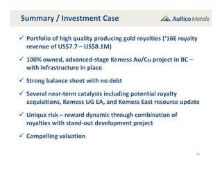 Summary / Investment Case
16
 Portfolio of high quality producing gold royalties (‘16E royalty 
revenue of US$7.7 – US$8.1M)
 100% owned, advanced‐stage Kemess Au/Cu project in BC –
with infrastructure in place
 Strong balance sheet with no debt
 Several near‐term catalysts including potential royalty 
acquisitions, Kemess UG EA, and Kemess East resource update
 Unique risk – reward dynamic through combination of 
royalties with stand‐out development project
 Compelling valuation
 