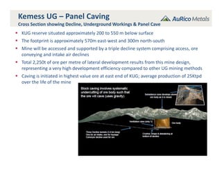 20
Kemess UG – Panel Caving
Cross Section showing Decline, Underground Workings & Panel Cave
 KUG reserve situated approximately 200 to 550 m below surface
 The footprint is approximately 570m east‐west and 300m north‐south
 Mine will be accessed and supported by a triple decline system comprising access, ore 
conveying and intake air declines
 Total 2,250t of ore per metre of lateral development results from this mine design, 
representing a very high development efficiency compared to other UG mining methods
 Caving is initiated in highest value ore at east end of KUG; average production of 25Ktpd 
over the life of the mine
 